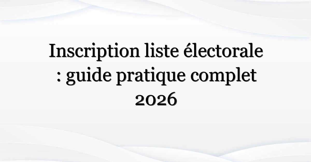 Inscription liste électorale : guide pratique complet 2026