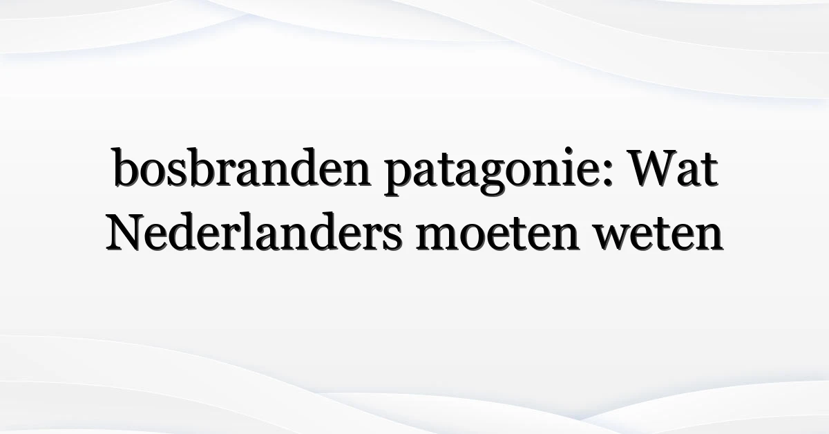 bosbranden patagonie: Wat Nederlanders moeten weten