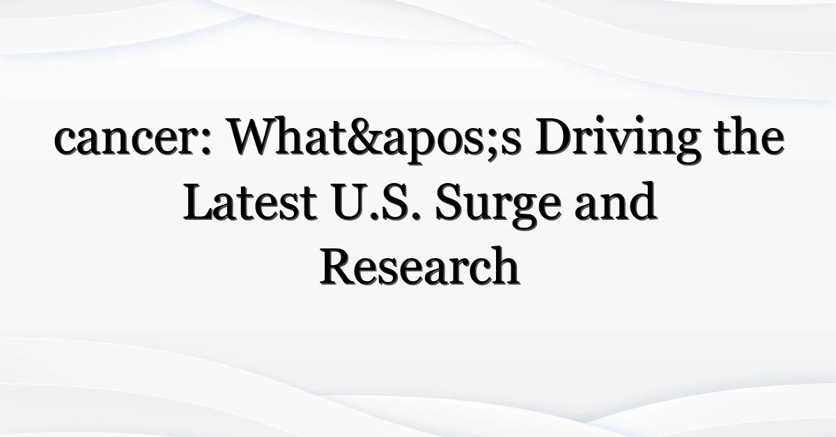 cancer: What’s Driving the Latest U.S. Surge and Research