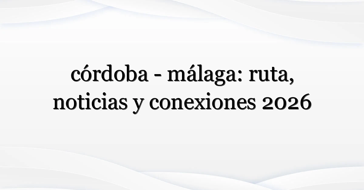 córdoba – málaga: ruta, noticias y conexiones 2026