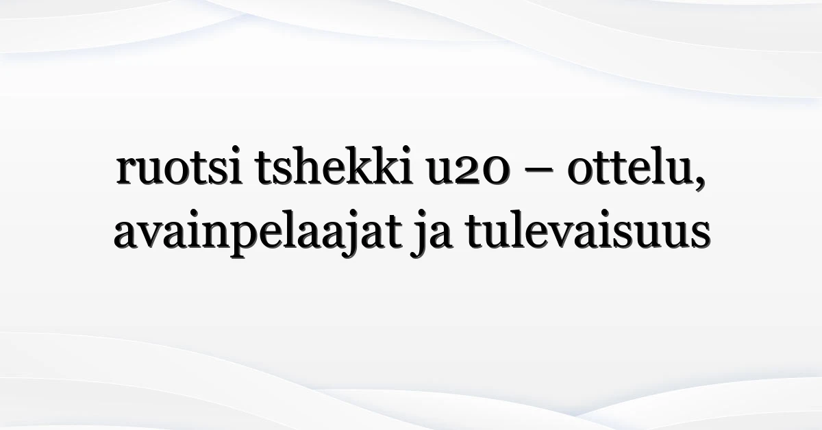 ruotsi tshekki u20 – ottelu, avainpelaajat ja tulevaisuus