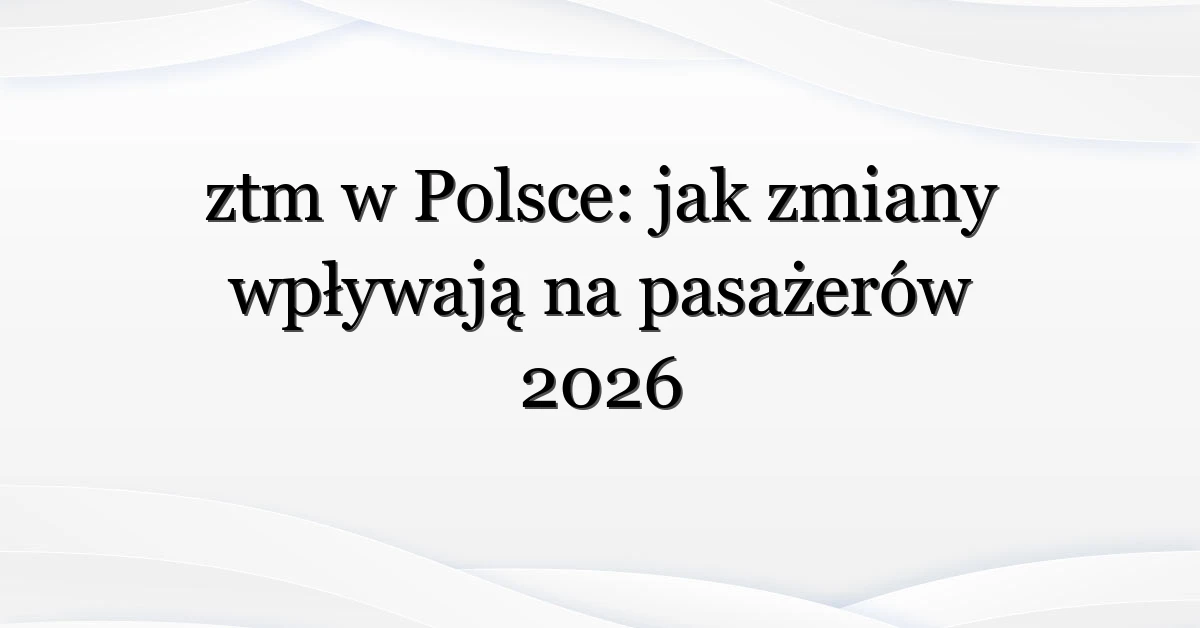 ztm w Polsce: jak zmiany wpływają na pasażerów 2026