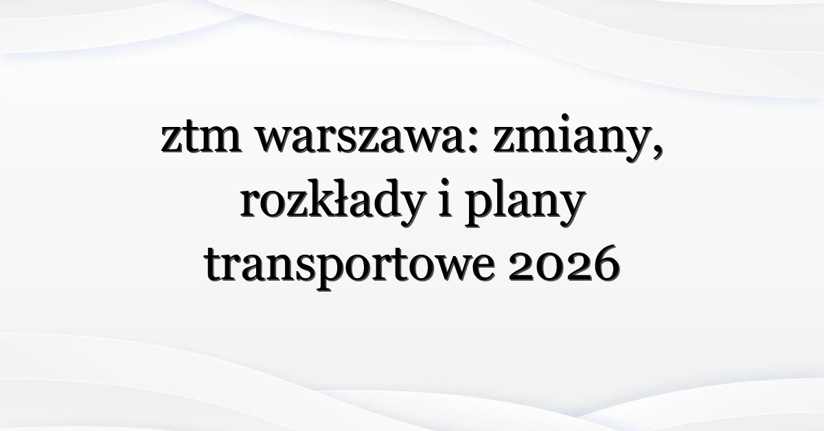 ztm warszawa: zmiany, rozkłady i plany transportowe 2026