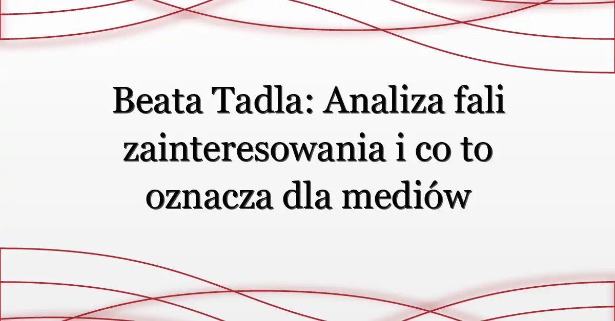 Beata Tadla: Analiza fali zainteresowania i co to oznacza dla mediów
