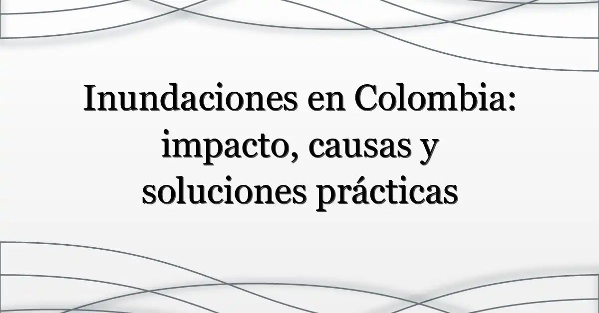 Inundaciones en Colombia: impacto, causas y soluciones prácticas