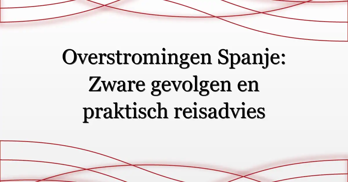 Overstromingen Spanje: Zware gevolgen en praktisch reisadvies