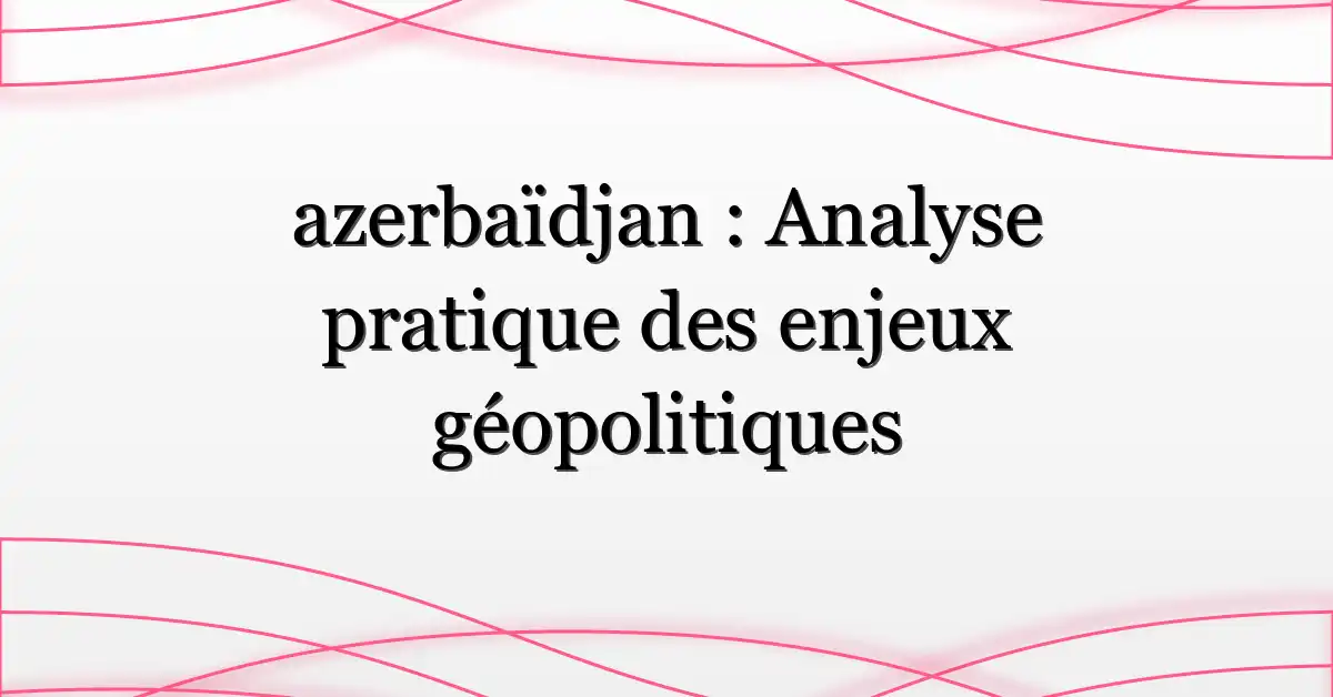 azerbaïdjan : Analyse pratique des enjeux géopolitiques