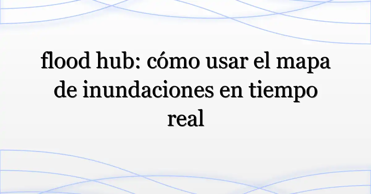 flood hub: cómo usar el mapa de inundaciones en tiempo real