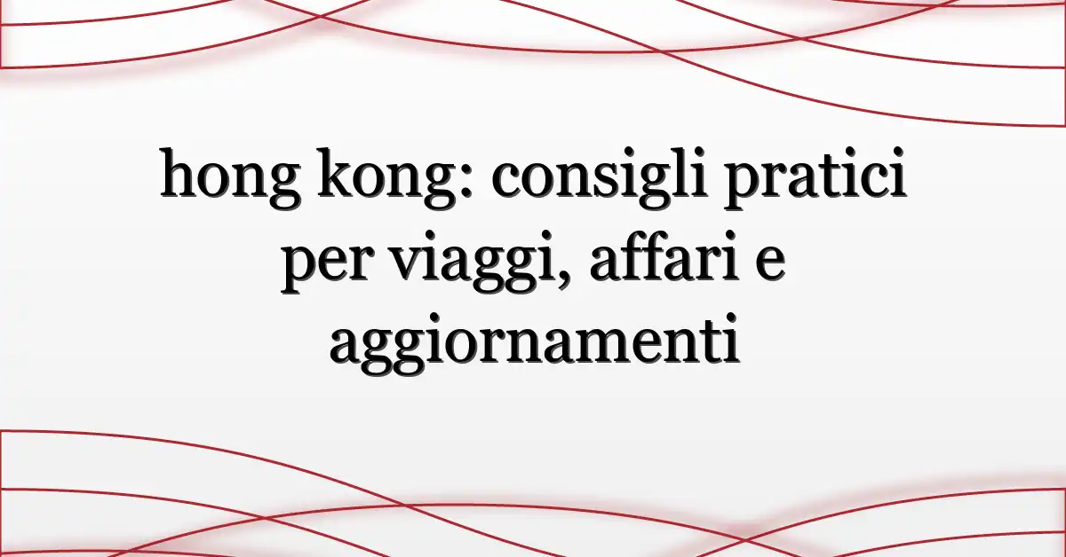 hong kong: consigli pratici per viaggi, affari e aggiornamenti