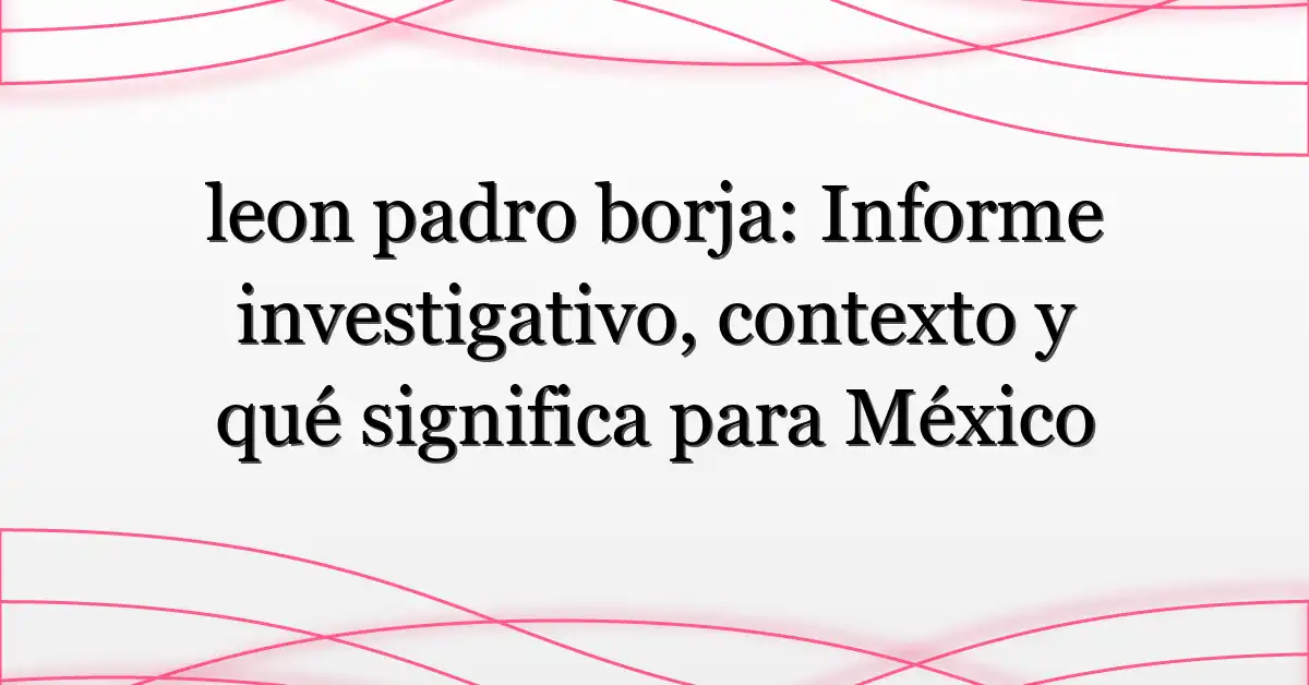 leon padro borja: Informe investigativo, contexto y qué significa para México