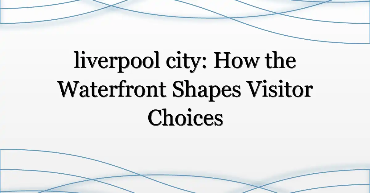 liverpool city: How the Waterfront Shapes Visitor Choices