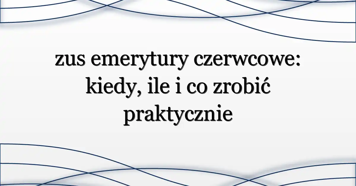 zus emerytury czerwcowe: kiedy, ile i co zrobić praktycznie