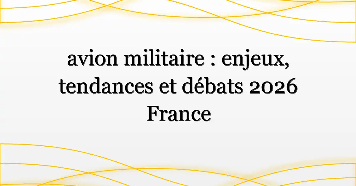 avion militaire : enjeux, tendances et débats 2026 France