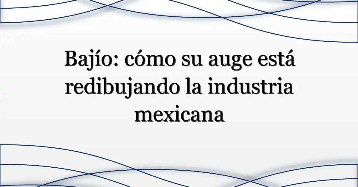 Bajío: cómo su auge está redibujando la industria mexicana