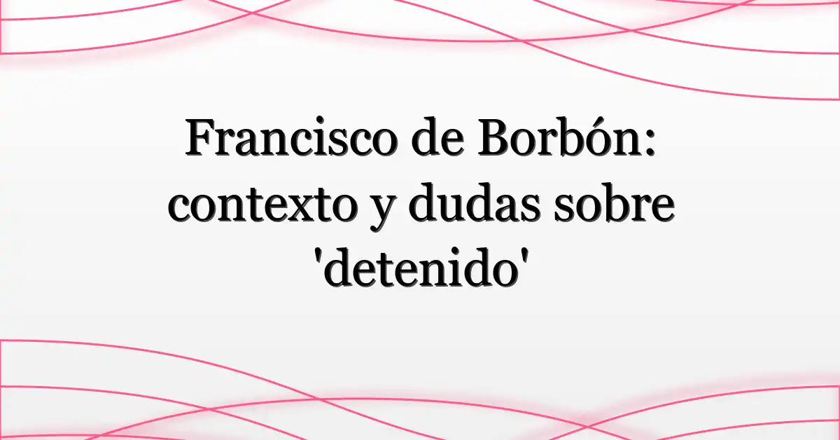 Francisco de Borbón: contexto y dudas sobre ‘detenido’