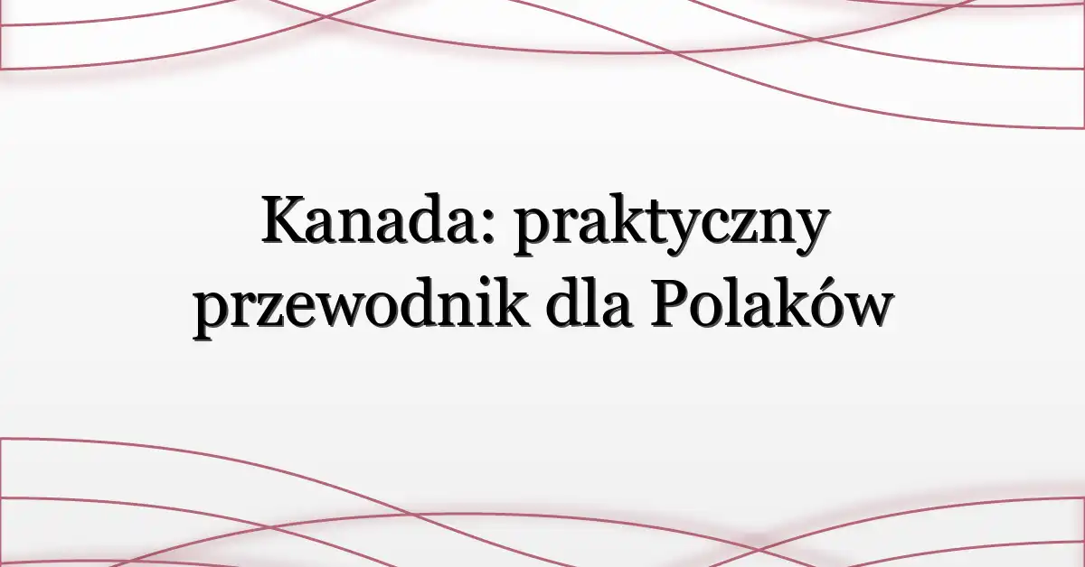 Kanada: praktyczny przewodnik dla Polaków