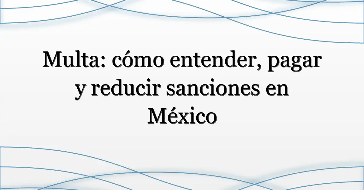Multa: cómo entender, pagar y reducir sanciones en México