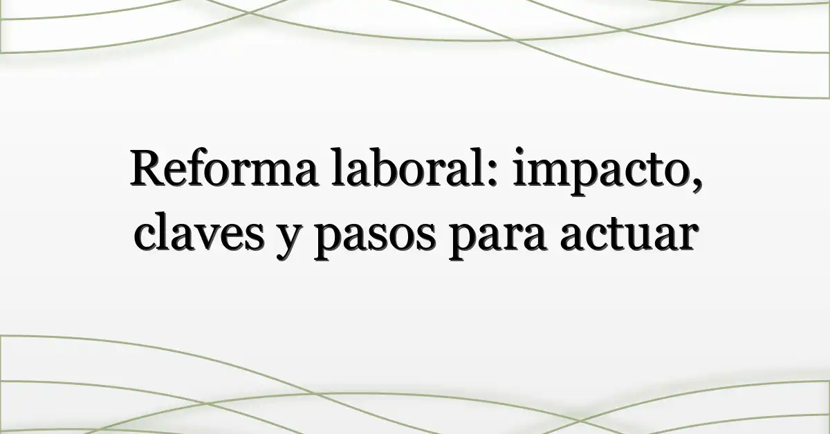 Reforma laboral: impacto, claves y pasos para actuar