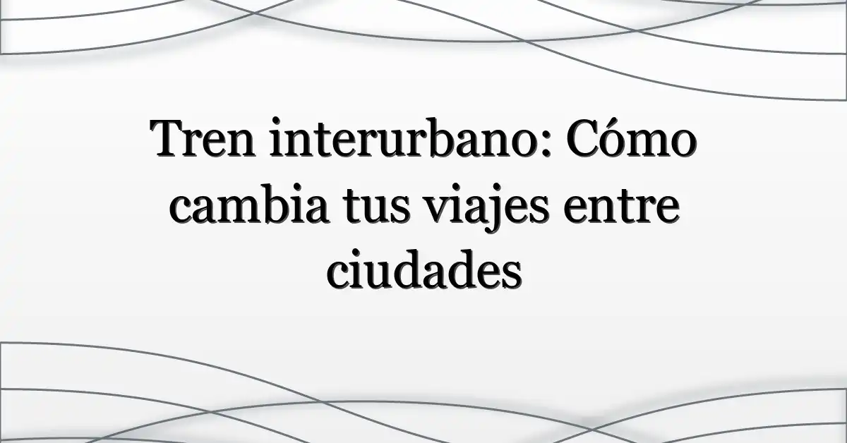 Tren interurbano: Cómo cambia tus viajes entre ciudades
