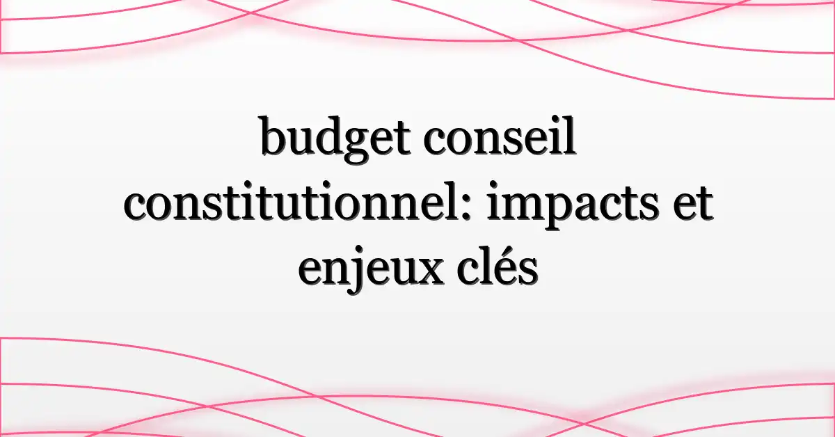budget conseil constitutionnel: impacts et enjeux clés