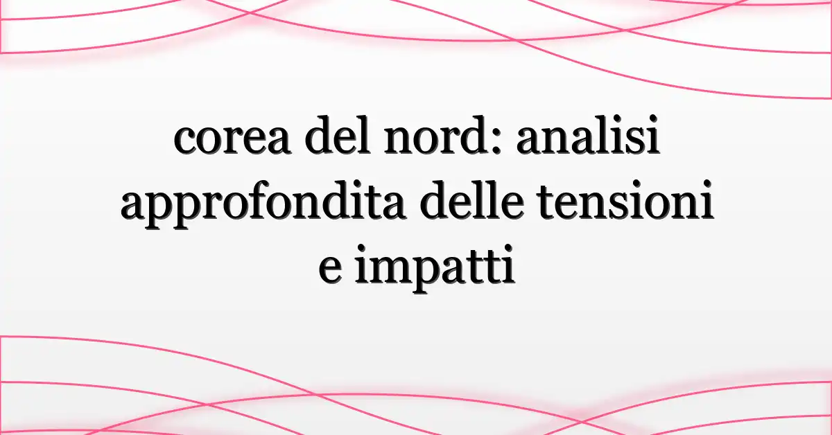 corea del nord: analisi approfondita delle tensioni e impatti