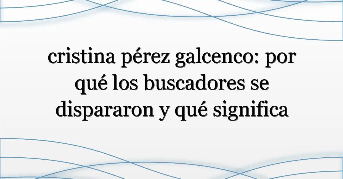 cristina pérez galcenco: por qué los buscadores se dispararon y qué significa