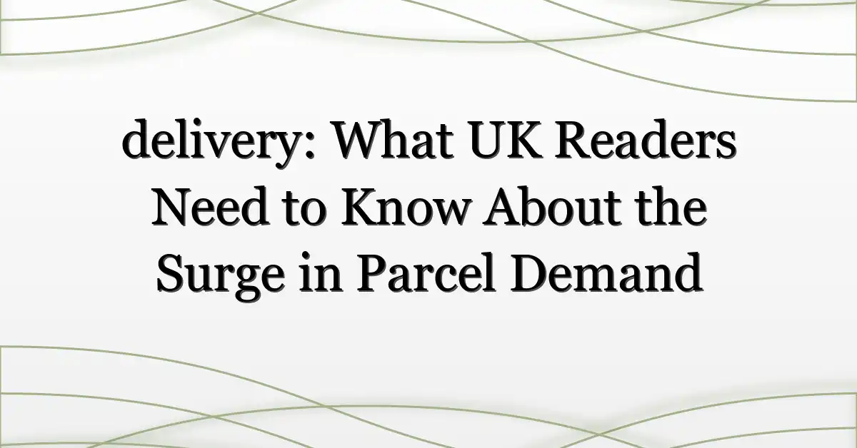 delivery: What UK Readers Need to Know About the Surge in Parcel Demand