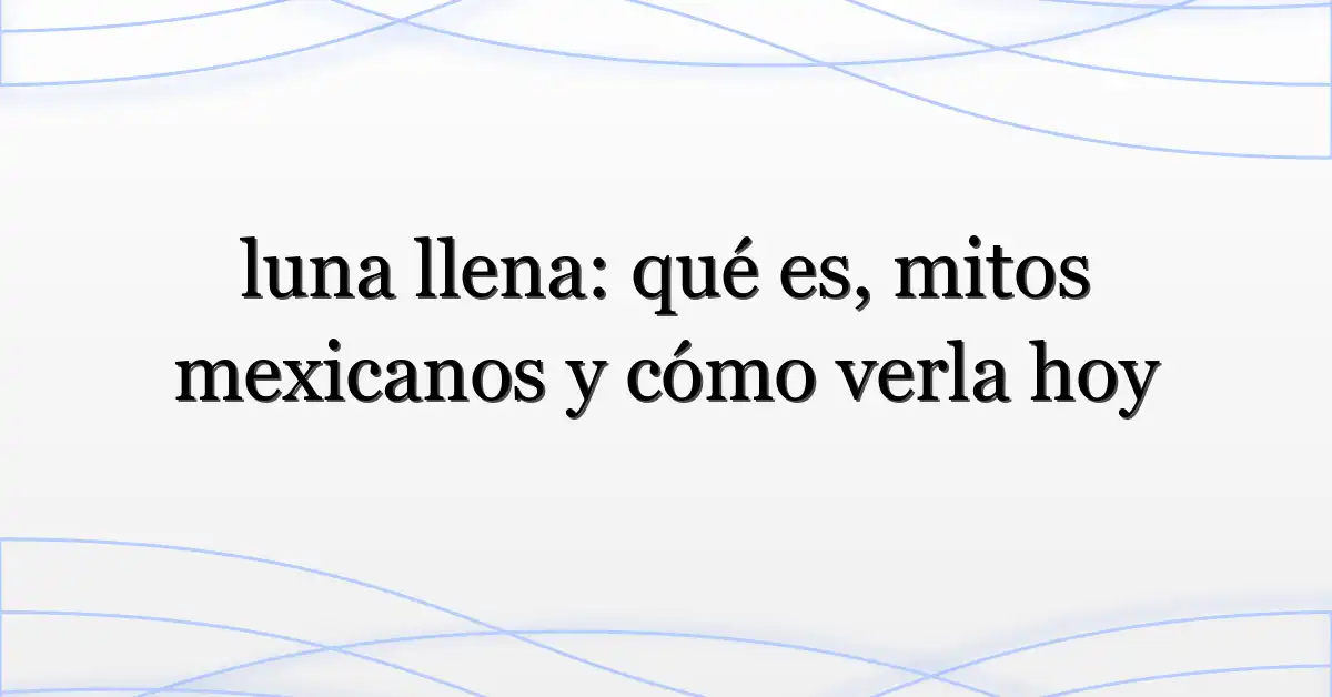 luna llena: qué es, mitos mexicanos y cómo verla hoy