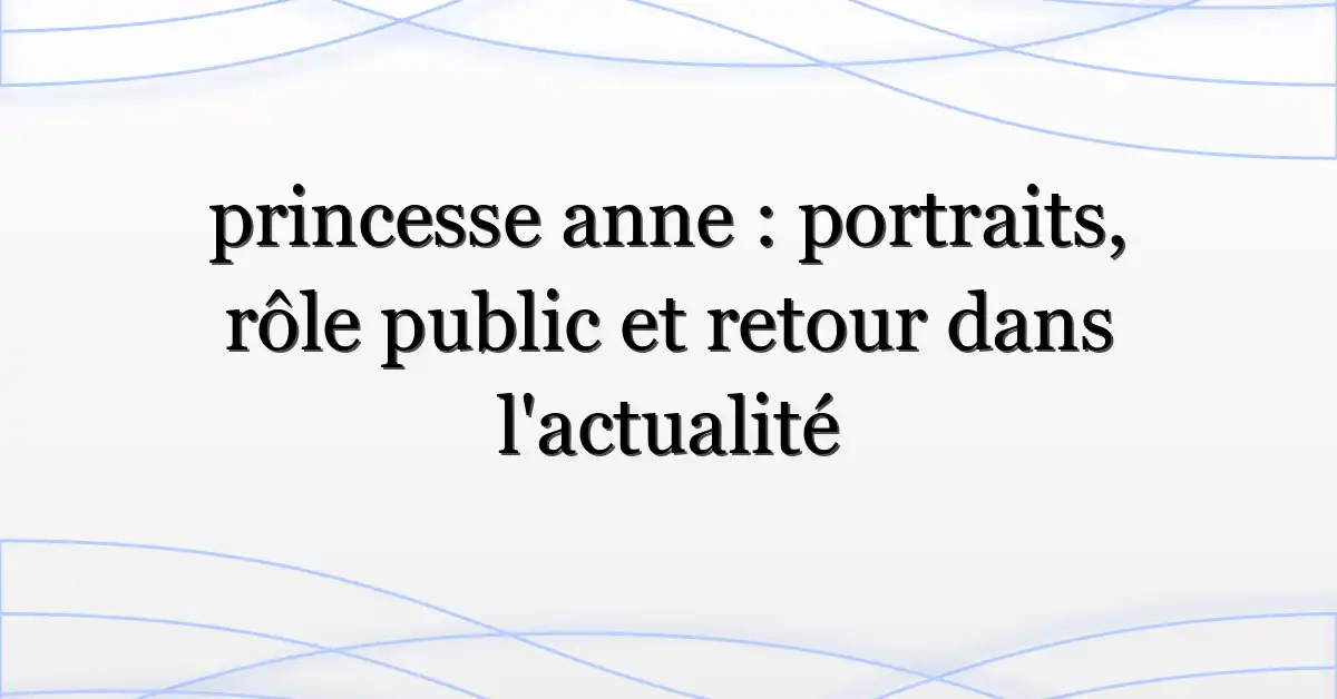 princesse anne : portraits, rôle public et retour dans l’actualité